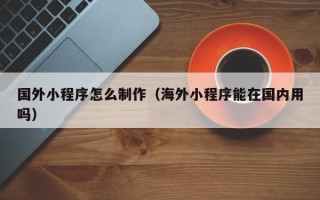 乐山国外小程序怎么制作（海外小程序能在国内用吗）