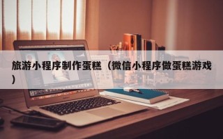 乐山旅游小程序制作蛋糕（微信小程序做蛋糕游戏）